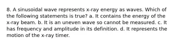 8. A sinusoidal wave represents x-ray energy as waves. Which of the following statements is true? a. It contains the energy of the x-ray beam. b. It is an uneven wave so cannot be measured. c. It has frequency and amplitude in its definition. d. It represents the motion of the x-ray timer.