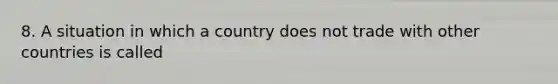 8. A situation in which a country does not trade with other countries is called