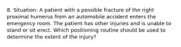 8. Situation: A patient with a possible fracture of the right proximal humerus from an automobile accident enters the emergency room. The patient has other injuries and is unable to stand or sit erect. Which positioning routine should be used to determine the extent of the injury?