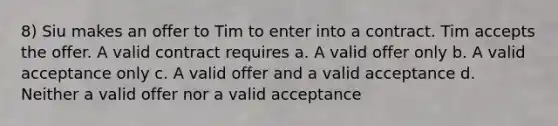 8) Siu makes an offer to Tim to enter into a contract. Tim accepts the offer. A valid contract requires a. A valid offer only b. A valid acceptance only c. A valid offer and a valid acceptance d. Neither a valid offer nor a valid acceptance