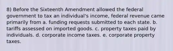 8) Before the Sixteenth Amendment allowed the federal government to tax an individual's income, federal revenue came primarily from a. funding requests submitted to each state. b. tariffs assessed on imported goods. c. property taxes paid by individuals. d. corporate income taxes. e. corporate property taxes.