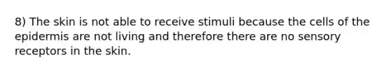 8) The skin is not able to receive stimuli because the cells of <a href='https://www.questionai.com/knowledge/kBFgQMpq6s-the-epidermis' class='anchor-knowledge'>the epidermis</a> are not living and therefore there are no <a href='https://www.questionai.com/knowledge/kZxhe8RZQ3-sensory-receptors' class='anchor-knowledge'>sensory receptors</a> in the skin.