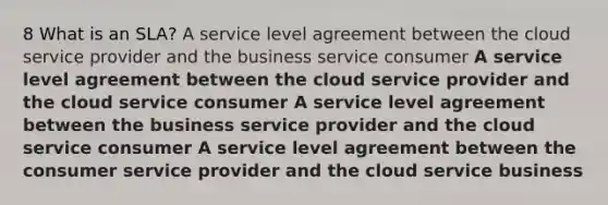 8 What is an SLA? A service level agreement between the cloud service provider and the business service consumer A service level agreement between the cloud service provider and the cloud service consumer A service level agreement between the business service provider and the cloud service consumer A service level agreement between the consumer service provider and the cloud service business