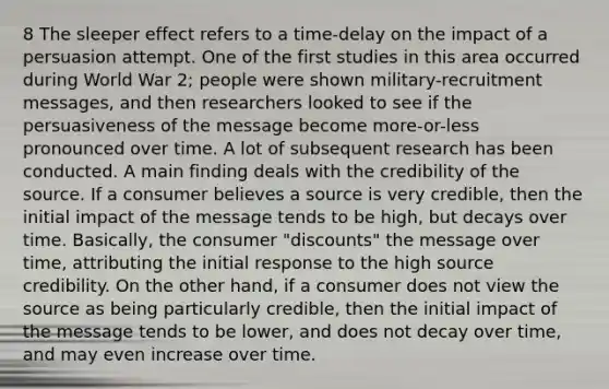 8 The sleeper effect refers to a time-delay on the impact of a persuasion attempt. One of the first studies in this area occurred during World War 2; people were shown military-recruitment messages, and then researchers looked to see if the persuasiveness of the message become more-or-less pronounced over time. A lot of subsequent research has been conducted. A main finding deals with the credibility of the source. If a consumer believes a source is very credible, then the initial impact of the message tends to be high, but decays over time. Basically, the consumer "discounts" the message over time, attributing the initial response to the high source credibility. On the other hand, if a consumer does not view the source as being particularly credible, then the initial impact of the message tends to be lower, and does not decay over time, and may even increase over time.