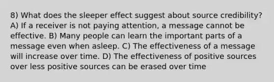 8) What does the sleeper effect suggest about source credibility? A) If a receiver is not paying attention, a message cannot be effective. B) Many people can learn the important parts of a message even when asleep. C) The effectiveness of a message will increase over time. D) The effectiveness of positive sources over less positive sources can be erased over time