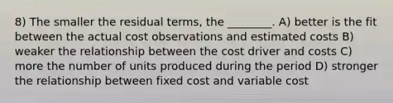 8) The smaller the residual terms, the ________. A) better is the fit between the actual cost observations and estimated costs B) weaker the relationship between the cost driver and costs C) more the number of units produced during the period D) stronger the relationship between fixed cost and variable cost