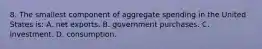 8. The smallest component of aggregate spending in the United States is: A. net exports. B. government purchases. C. investment. D. consumption.