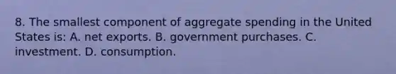 8. The smallest component of aggregate spending in the United States is: A. net exports. B. government purchases. C. investment. D. consumption.