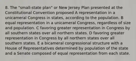 8. The "small-state plan" or New Jersey Plan presented at the Constitutional Convention proposed A representation in a unicameral Congress in states, according to the population. B equal representation in a unicameral Congress, regardless of size and population. C favoring greater representation in Congress by all southern states over all northern states. D favoring greater representation in Congress by all northern states over all southern states. E a bicameral congressional structure with a House of Representatives determined by population of the state and a Senate composed of equal representation from each state.