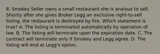 8. Smokey Seller owns a small restaurant she is anxious to sell. Shortly after she gives Broker Legg an exclusive right-to-sell listing, the restaurant is destroyed by fire. Which statement is true? A. The listing is terminated automatically by operation of law. B. The listing will terminate upon the expiration date. C. The contract will terminate only if Smokey and Legg agree. D. The listing will end at Legg's option.