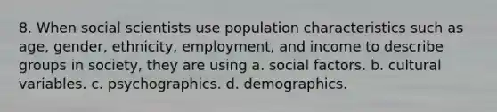 8. When social scientists use population characteristics such as age, gender, ethnicity, employment, and income to describe groups in society, they are using a. social factors. b. cultural variables. c. psychographics. d. demographics.