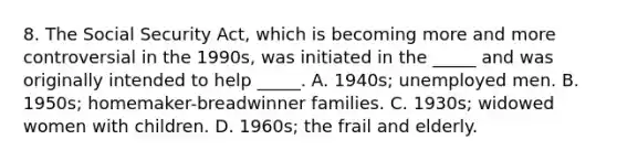 8. The Social Security Act, which is becoming more and more controversial in the 1990s, was initiated in the _____ and was originally intended to help _____. A. 1940s; unemployed men. B. 1950s; homemaker-breadwinner families. C. 1930s; widowed women with children. D. 1960s; the frail and elderly.