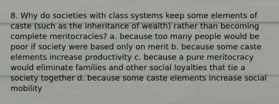 8. Why do societies with class systems keep some elements of caste (such as the inheritance of wealth) rather than becoming complete meritocracies? a. because too many people would be poor if society were based only on merit b. because some caste elements increase productivity c. because a pure meritocracy would eliminate families and other social loyalties that tie a society together d. because some caste elements increase social mobility