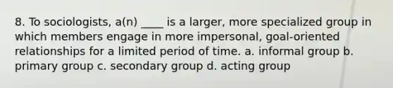 8. To sociologists, a(n) ____ is a larger, more specialized group in which members engage in more impersonal, goal-oriented relationships for a limited period of time. a. informal group b. primary group c. secondary group d. acting group