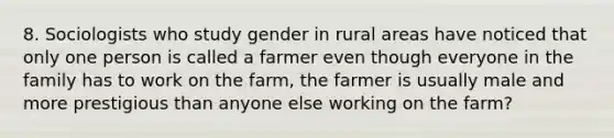 8. Sociologists who study gender in rural areas have noticed that only one person is called a farmer even though everyone in the family has to work on the farm, the farmer is usually male and more prestigious than anyone else working on the farm?