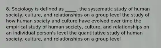 8. Sociology is defined as _____. the systematic study of human society, culture, and relationships on a group level the study of how human society and culture have evolved over time the empirical study of human society, culture, and relationships on an individual person's level the quantitative study of human society, culture, and relationships on a group level