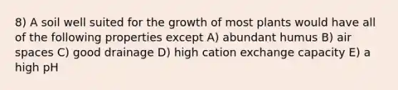 8) A soil well suited for the growth of most plants would have all of the following properties except A) abundant humus B) air spaces C) good drainage D) high cation exchange capacity E) a high pH