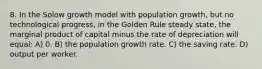 8. In the Solow growth model with population growth, but no technological progress, in the Golden Rule steady state, the marginal product of capital minus the rate of depreciation will equal: A) 0. B) the population growth rate. C) the saving rate. D) output per worker.