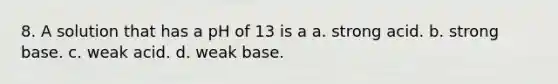 8. A solution that has a pH of 13 is a a. strong acid. b. strong base. c. weak acid. d. weak base.