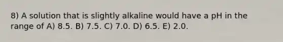 8) A solution that is slightly alkaline would have a pH in the range of A) 8.5. B) 7.5. C) 7.0. D) 6.5. E) 2.0.