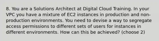 8. You are a Solutions Architect at Digital Cloud Training. In your VPC you have a mixture of EC2 instances in production and non-production environments. You need to devise a way to segregate access permissions to different sets of users for instances in different environments. How can this be achieved? (choose 2)