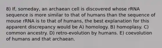 8) If, someday, an archaean cell is discovered whose rRNA sequence is more similar to that of humans than the sequence of mouse rRNA is to that of humans, the best explanation for this apparent discrepancy would be A) homology. B) homoplasy. C) common ancestry. D) retro-evolution by humans. E) coevolution of humans and that archaean.