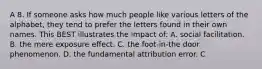 A 8. If someone asks how much people like various letters of the alphabet, they tend to prefer the letters found in their own names. This BEST illustrates the impact of: A. social facilitation. B. the mere exposure effect. C. the foot-in-the door phenomenon. D. the fundamental attribution error. C