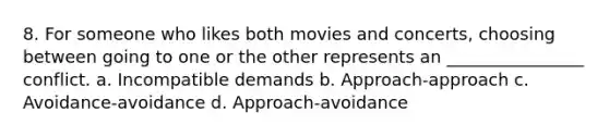 8. For someone who likes both movies and concerts, choosing between going to one or the other represents an ________________ conflict. a. Incompatible demands b. Approach-approach c. Avoidance-avoidance d. Approach-avoidance