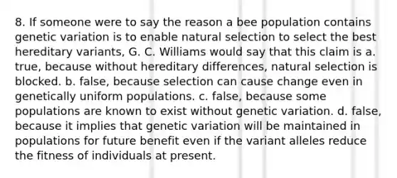 8. If someone were to say the reason a bee population contains <a href='https://www.questionai.com/knowledge/ki8XCDzouQ-genetic-variation' class='anchor-knowledge'>genetic variation</a> is to enable <a href='https://www.questionai.com/knowledge/kAcbTwWr3l-natural-selection' class='anchor-knowledge'>natural selection</a> to select the best hereditary variants, G. C. Williams would say that this claim is a. true, because without hereditary differences, natural selection is blocked. b. false, because selection can cause change even in genetically uniform populations. c. false, because some populations are known to exist without genetic variation. d. false, because it implies that genetic variation will be maintained in populations for future benefit even if the variant alleles reduce the fitness of individuals at present.