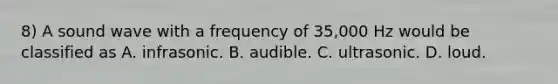 8) A sound wave with a frequency of 35,000 Hz would be classified as A. infrasonic. B. audible. C. ultrasonic. D. loud.