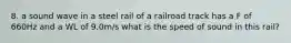 8. a sound wave in a steel rail of a railroad track has a F of 660Hz and a WL of 9.0m/s what is the speed of sound in this rail?