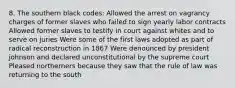 8. The southern black codes: Allowed the arrest on vagrancy charges of former slaves who failed to sign yearly labor contracts Allowed former slaves to testify in court against whites and to serve on juries Were some of the first laws adopted as part of radical reconstruction in 1867 Were denounced by president johnson and declared unconstitutional by the supreme court Pleased northerners because they saw that the rule of law was returning to the south