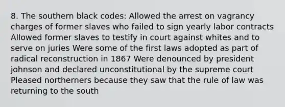 8. The southern black codes: Allowed the arrest on vagrancy charges of former slaves who failed to sign yearly labor contracts Allowed former slaves to testify in court against whites and to serve on juries Were some of the first laws adopted as part of radical reconstruction in 1867 Were denounced by president johnson and declared unconstitutional by the supreme court Pleased northerners because they saw that the rule of law was returning to the south