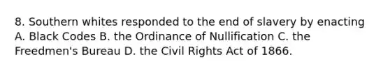 8. Southern whites responded to the end of slavery by enacting A. Black Codes B. the Ordinance of Nullification C. the Freedmen's Bureau D. the Civil Rights Act of 1866.