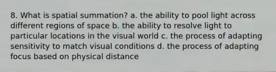 8. What is spatial summation? a. the ability to pool light across different regions of space b. the ability to resolve light to particular locations in the visual world c. the process of adapting sensitivity to match visual conditions d. the process of adapting focus based on physical distance