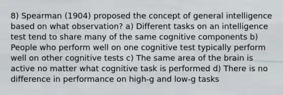 8) Spearman (1904) proposed the concept of general intelligence based on what observation? a) Different tasks on an intelligence test tend to share many of the same cognitive components b) People who perform well on one cognitive test typically perform well on other cognitive tests c) The same area of the brain is active no matter what cognitive task is performed d) There is no difference in performance on high-g and low-g tasks