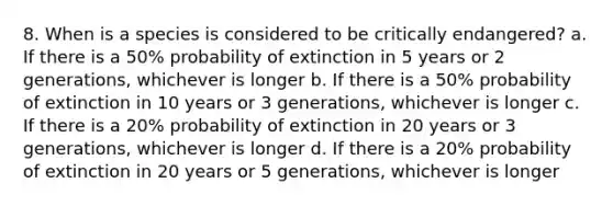 8. When is a species is considered to be critically endangered? a. If there is a 50% probability of extinction in 5 years or 2 generations, whichever is longer b. If there is a 50% probability of extinction in 10 years or 3 generations, whichever is longer c. If there is a 20% probability of extinction in 20 years or 3 generations, whichever is longer d. If there is a 20% probability of extinction in 20 years or 5 generations, whichever is longer