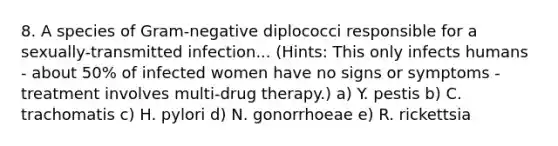 8. A species of Gram-negative diplococci responsible for a sexually-transmitted infection... (Hints: This only infects humans - about 50% of infected women have no signs or symptoms - treatment involves multi-drug therapy.) a) Y. pestis b) C. trachomatis c) H. pylori d) N. gonorrhoeae e) R. rickettsia