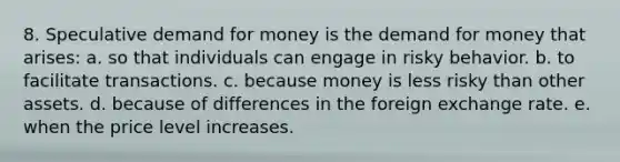 8. Speculative demand for money is the demand for money that arises: a. so that individuals can engage in risky behavior. b. to facilitate transactions. c. because money is less risky than other assets. d. because of differences in the foreign exchange rate. e. when the price level increases.