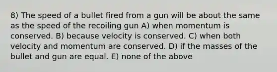 8) The speed of a bullet fired from a gun will be about the same as the speed of the recoiling gun A) when momentum is conserved. B) because velocity is conserved. C) when both velocity and momentum are conserved. D) if the masses of the bullet and gun are equal. E) none of the above