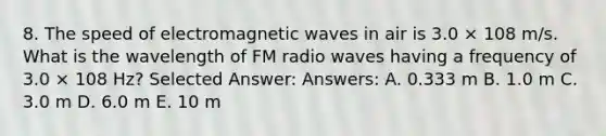 8. The speed of electromagnetic waves in air is 3.0 × 108 m/s. What is the wavelength of FM radio waves having a frequency of 3.0 × 108 Hz? Selected Answer: Answers: A. 0.333 m B. 1.0 m C. 3.0 m D. 6.0 m E. 10 m