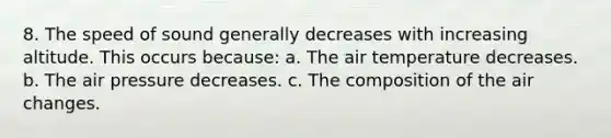 8. The speed of sound generally decreases with increasing altitude. This occurs because: a. The air temperature decreases. b. The air pressure decreases. c. The composition of the air changes.