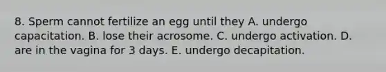 8. Sperm cannot fertilize an egg until they A. undergo capacitation. B. lose their acrosome. C. undergo activation. D. are in the vagina for 3 days. E. undergo decapitation.