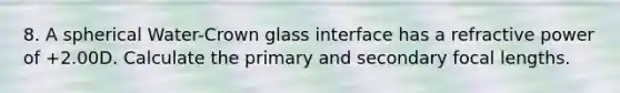 8. A spherical Water-Crown glass interface has a refractive power of +2.00D. Calculate the primary and secondary focal lengths.