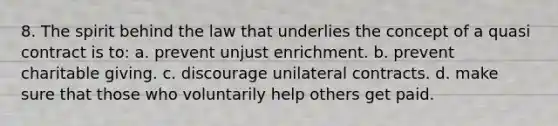 8. The spirit behind the law that underlies the concept of a quasi contract is to: a. prevent unjust enrichment. b. prevent charitable giving. c. discourage unilateral contracts. d. make sure that those who voluntarily help others get paid.