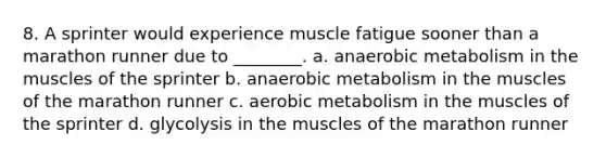 8. A sprinter would experience muscle fatigue sooner than a marathon runner due to ________. a. anaerobic metabolism in the muscles of the sprinter b. anaerobic metabolism in the muscles of the marathon runner c. aerobic metabolism in the muscles of the sprinter d. glycolysis in the muscles of the marathon runner