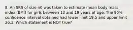 8. An SRS of size n0 was taken to estimate mean body mass index (BMI) for girls between 13 and 19 years of age. The 95% confidence interval obtained had lower limit 19.5 and upper limit 26.3. Which statement is NOT true?