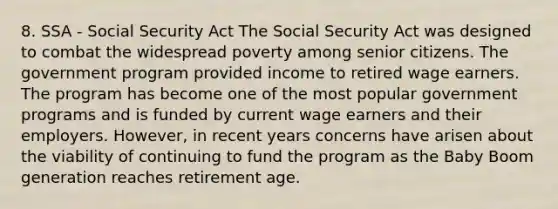 8. SSA - Social Security Act The Social Security Act was designed to combat the widespread poverty among senior citizens. The government program provided income to retired wage earners. The program has become one of the most popular government programs and is funded by current wage earners and their employers. However, in recent years concerns have arisen about the viability of continuing to fund the program as the Baby Boom generation reaches retirement age.