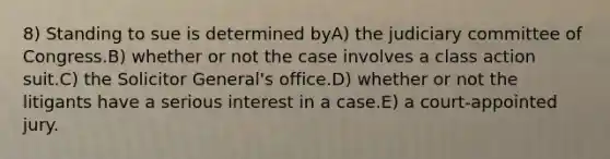 8) Standing to sue is determined byA) the judiciary committee of Congress.B) whether or not the case involves a class action suit.C) the Solicitor General's office.D) whether or not the litigants have a serious interest in a case.E) a court-appointed jury.