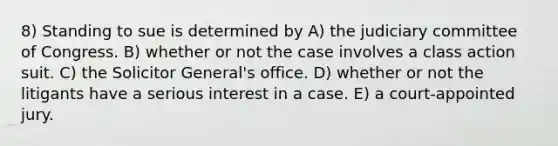 8) Standing to sue is determined by A) the judiciary committee of Congress. B) whether or not the case involves a class action suit. C) the Solicitor General's office. D) whether or not the litigants have a serious interest in a case. E) a court-appointed jury.